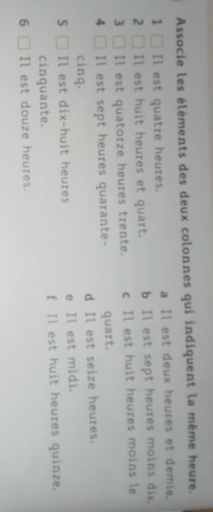 Associe les éléments des deux colonnes qui indiquent la même heure.
a Il est deux heures et demie.
1 Il est quatre heures.
2 Il est huit heures et quart. b Il est sept heures moins dix.
3 Il est quatorze heures trente. c Il est huit heures moins le
4 Il est sept heures quarante-
quart.
cinq. d Il est seize heures.
5 Il est dix-huit heures e Il est midi.
f Il est huit heures quinze.
cinquante.
6 Il est douze heures.