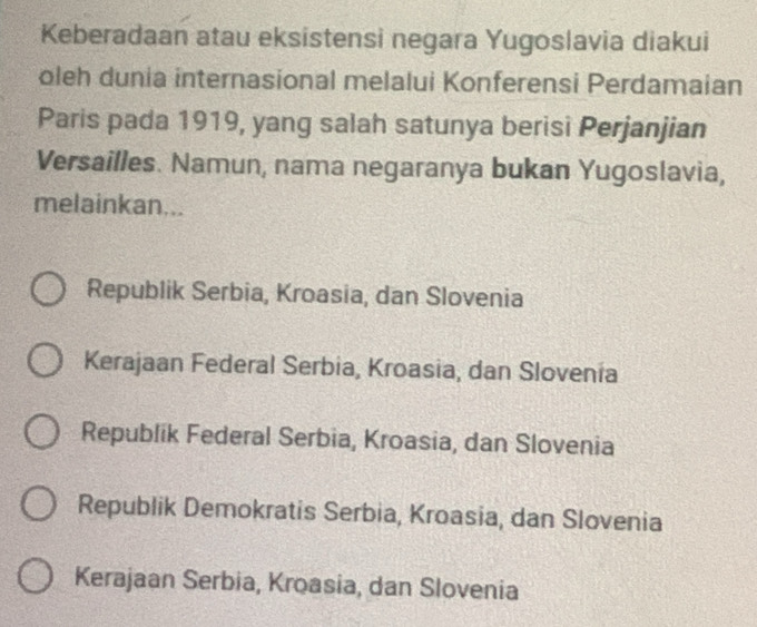 Keberadaan atau eksistensi negara Yugoslavia diakui
oleh dunia internasional melalui Konferensi Perdamaian
Paris pada 1919, yang salah satunya berisi Perjanjian
Versailles. Namun, nama negaranya bukan Yugoslavia,
melainkan...
Republik Serbia, Kroasia, dan Slovenia
Kerajaan Federal Serbia, Kroasia, dan Slovenia
Republik Federal Serbia, Kroasia, dan Slovenia
Republik Demokratis Serbia, Kroasia, dan Slovenia
Kerajaan Serbia, Kroasia, dan Slovenia