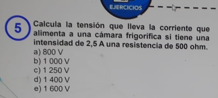 EJERCICIOS
5 Calcula la tensión que lleva la corriente que
alimenta a una cámara frigorífica si tiene una
intensidad de 2,5 A una resistencia de 500 ohm.
a) 800 V
b) 1 000V
c) 1 250 V
d) 1 400 V
e) 1 600 V