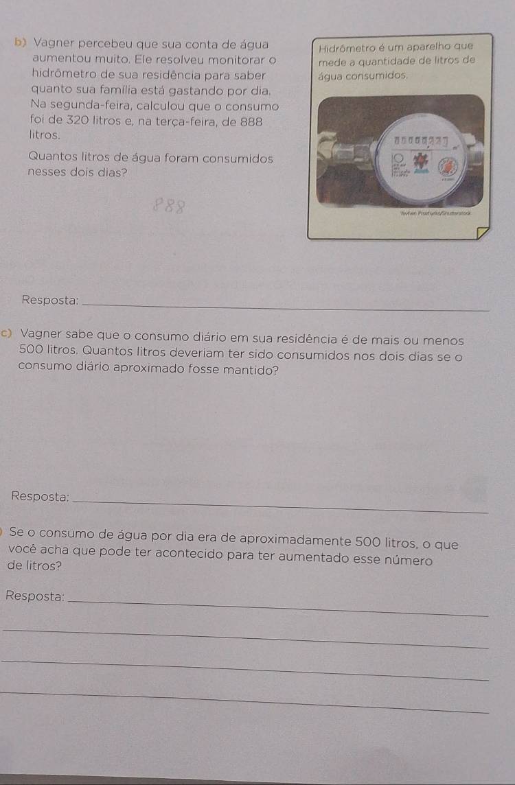 Vagner percebeu que sua conta de água Hidrômetro é um aparelho que 
aumentou muito. Ele resolveu monitorar o mede a quantidade de litros de 
hidrômetro de sua residência para saber água consumidos. 
quanto sua família está gastando por dia. 
Na segunda-feira, calculou que o consumo 
foi de 320 litros e, na terça-feira, de 888
litros. 
Quantos litros de água foram consumidos 
nesses dois dias? 
Resposta:_ 
c) Vagner sabe que o consumo diário em sua residência é de mais ou menos
500 litros. Quantos litros deveriam ter sido consumidos nos dois dias se o 
consumo diário aproximado fosse mantido? 
Resposta: 
_ 
Se o consumo de água por dia era de aproximadamente 500 litros, o que 
você acha que pode ter acontecido para ter aumentado esse número 
de litros? 
Resposta:_ 
_ 
_ 
_