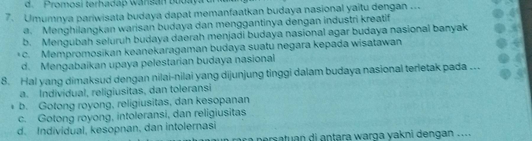 d. Promosi terhadap wansan bldaya
7. Umumnya pariwisata budaya dapat memanfaatkan budaya nasional yaitu dengan ...
e. Menghilangkan warisan budaya dan menggantinya dengan industri kreatif
b. Mengubah seluruh budaya daerah menjadi budaya nasional agar budaya nasional banyak
* c. Mempromosikan keanekaragaman budaya suatu negara kepada wisatawan
d. Mengabaikan upaya pelestarian budaya nasional
8. Hal yang dimaksud dengan nilai-nilai yang dijunjung tinggi dalam budaya nasional terletak pada ...
a. Individual, religiusitas, dan toleransi
b. Gotong royong, religiusitas, dan kesopanan
c. Gotong royong, intoleransi, dan religiusitas
d. Individual, kesopnan, dan intolernasi
ar a p ersatuan di antara warga yakni dengan . .. .