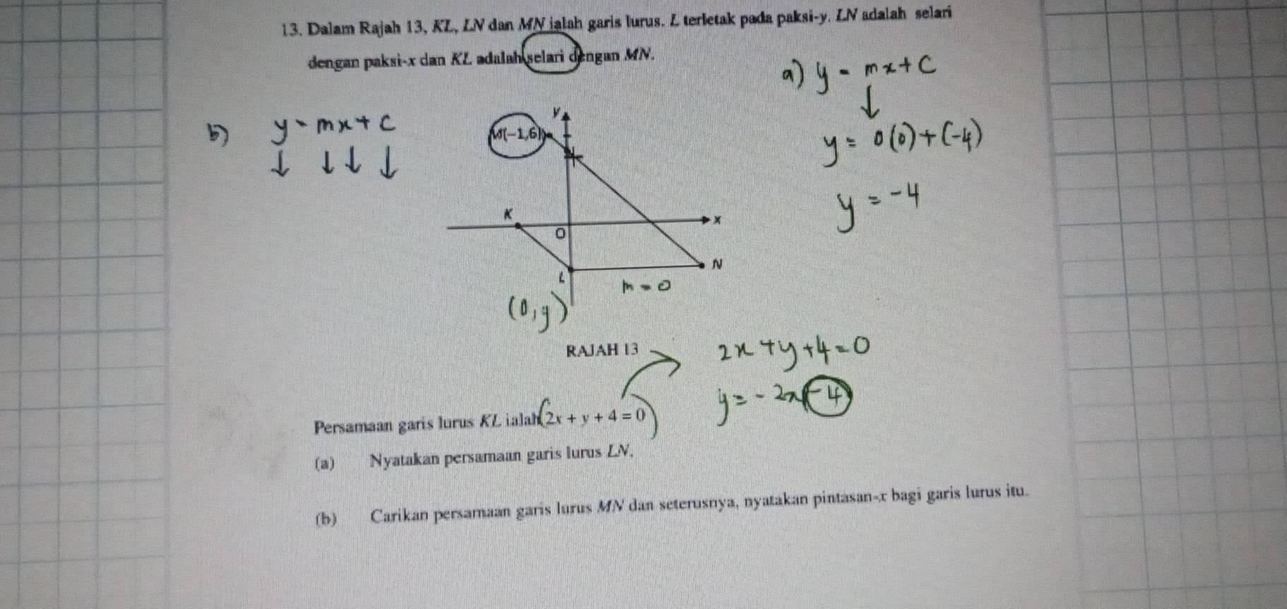 Dalam Rajah 13, KL, LV dan MN jalah garis lurus. L terletak pada paksi- y. LV adalah selari 
dengan paksi- x dan KL adalah selari dengan MN.
y
K
x
N
L =0
RAJAH 13 
Persamaan garis lurus KL ialah 2x+y+4=0
(a) Nyatakan persamaan garis lurus LN, 
(b) Carikan persamaan garis lurus MN dan seterusnya, nyatakan pintasan- x bagi garis lurus itu.