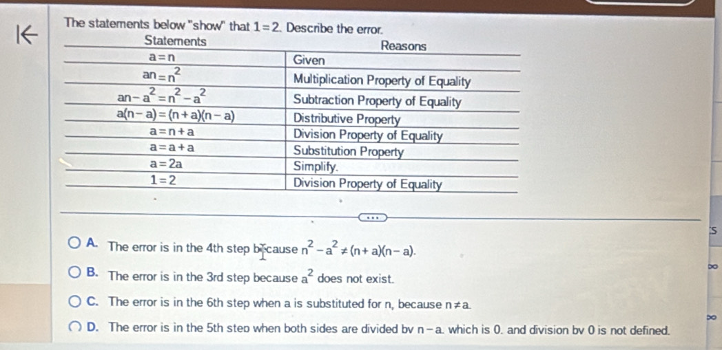 The statements below 'show" that 1=2 Describe the error.
:S
A. The error is in the 4th step b cause n^2-a^2!= (n+a)(n-a).
∞
B. The error is in the 3rd step because a^2 does not exist.
C. The error is in the 6th step when a is substituted for n, because n!= a
∞
D. The error is in the 5th step when both sides are divided bv n-a. which is 0. and division bv 0 is not defined.