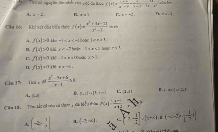 Tổ: Tìm số nguyên lớn nhất của n đề đa thức f(x)= (x+4)/x^2-9 - 2/x+3 - 4x/3x-x^2  luôn âm
A. x=2. B. x=1. C. x=-2. D. x=-1. 
Câu 16: Khi xét dấu biểu thức f(x)= (x^2+4x-21)/x^2-1  ta có
A. f(x)>0 khi -7 hoặc 1 .
B. f(x)>0 khi x hoặc -1 hoặc x>3.
C. f(x)>0 khi -1 hoặc x>1.
D. f(x)>0 khi x>-1. 
Câu 17: Tim 1 để  (x^2-5x+6)/x-1 ≥ 0
A. (1;3]. B. (1;2]∪ [3;+∈fty ). C. [2;3]. D. (-∈fty ;1)∪ [2;3]. 
Câu 18: Tìm tất cả các số thực 1 đề biểu thức P(x)= (x-1)/x+2 - (x+2)/x-1 ≥slant 0
A. (-2;- 1/2 ]. B. (-2;+∈fty ). C. (-2;- 1/2 ]∪ (1;+∈fty ). D. (-∈fty ,-2)∪ [- 1/2 ;1). 
giá trì dương,