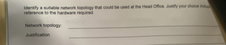Identify a suitable network topology that could be used at the Head Office. Justify your choice inclus 
reference to the hardware required. 
Network topology:_ 
Justification_ 
_