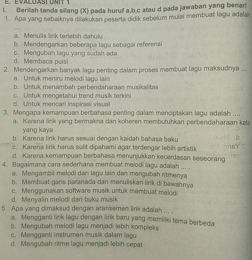 EVALUASIUNIT 1
l. Berilah tanda silang (X) pada huruf a,b,c atau d pada jawaban yang benar!
1. Apa yang sebaiknya dilakukan peserta didik sebelum mulai membuat lagu adalah
..
a. Menulis lirik terlebih dahulu
b. Mendengarkan beberapa lagu sebagai referensi
c. Mengubah lagu yang sudah ada
d. Membaca puisi
2. Mendengarkan banyak lagu penting dalam proses membuat lagu maksudnya ....
a. Untuk meniru melodi lagu lain
b. Untuk menambah perbendaharaan musikalitas
c. Untuk mengetahui trend musik terkini
d. Untuk mencari inspirasi visual
3. Mengapa kemampuan berbahasa penting dalam menciptakan lagu adalah ....
a. Karena lirik yang bermakna dan koheren membutuhkan perbendaharaan kata
yang kaya
b. Karena lirik harus sesuai dengan kaidah bahasa baku
c. Karena lirik harus sulit dipahami agar terdengar lebih artistik
d. Karena kemampuan berbahasa menunjukkan kecerdasan seseorang
4. Bagaimana cara sederhana membuat melodi lagu adalah ... .
a. Mengambil melodi dari lagu lain dan mengubah ritmenya
b. Membuat garis paranada dan menuliskan lirik di bawahnya
c. Menggunakan software musik untuk membuat melodi
d. Menyalin melodi dari buku musik
5. Apa yang dimaksud dengan aransemen lirik adalah ... .
a. Mengganti lirik lagu dengan lirik baru yang memiliki tema berbeda
b. Mengubah melodi lagu menjadi lebih kompleks
c. Mengganti instrumen musik dalam lagu
d. Mengubah ritme lagu menjadi lebih cepat