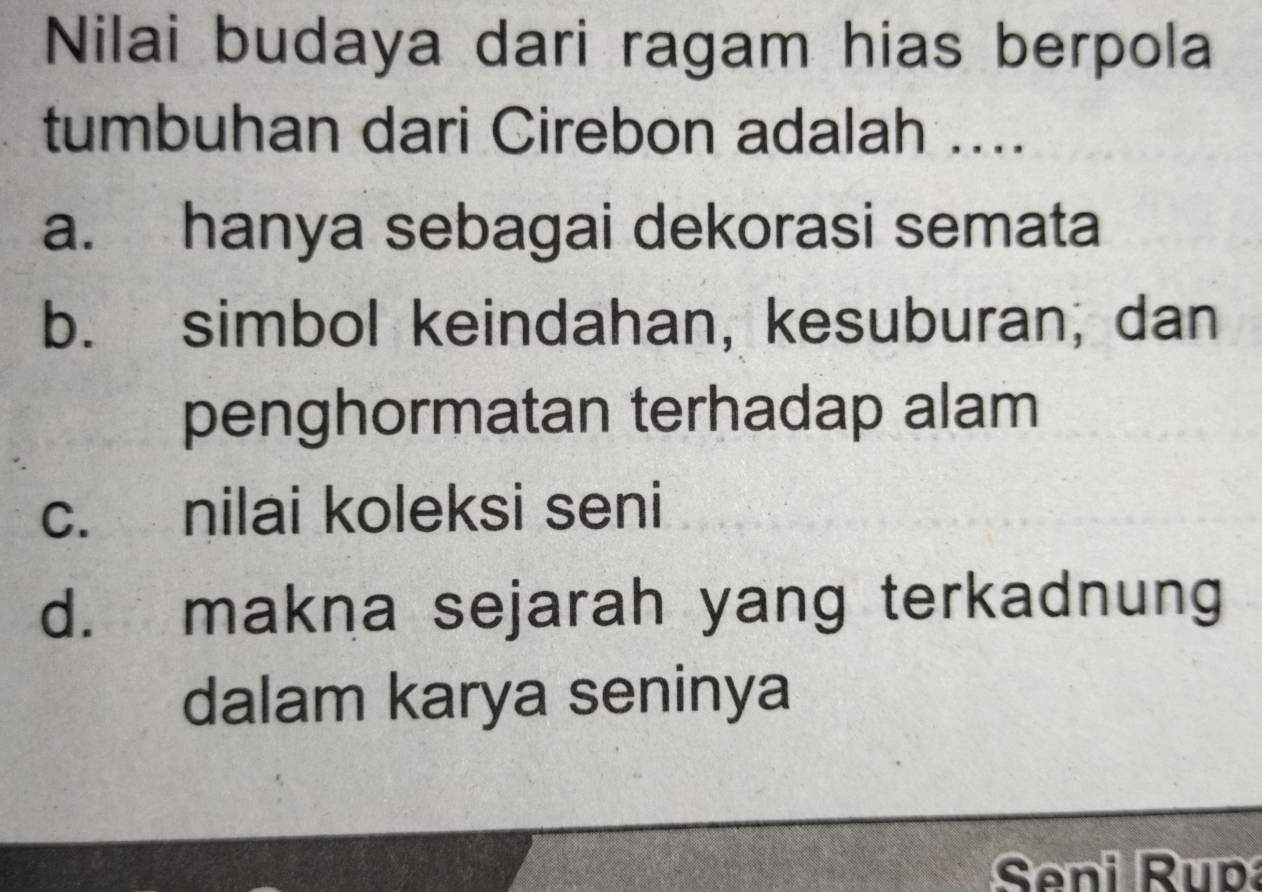 Nilai budaya dari ragam hias berpola
tumbuhan dari Cirebon adalah ....
a. hanya sebagai dekorasi semata
b. simbol keindahan, kesuburan; dan
penghormatan terhadap alam
c. nilai koleksi seni
d. makna sejarah yang terkadnung
dalam karya seninya