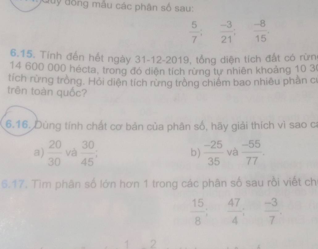 Quy đồng mẫu các phân số sau:
 5/7 ;  (-3)/21 ;  (-8)/15 . 
6.15. Tính đến hết ngày 31-12-2019, tổng diện tích đất có rừn
14 600 000 hécta, trong đó diện tích rừng tự nhiên khoảng 10 30
tích rừng trồng. Hỏi diện tích rừng trồng chiếm bao nhiêu phần cơ 
trên toàn quốc? 
6.16. Dùng tính chất cơ bản của phân số, hãy giải thích vì sao ca 
a)  20/30  và  30/45 ;  (-25)/35  và  (-55)/77 . 
b) 
6.17. Tìm phân số lớn hơn 1 trong các phân số sau rồi viết ch
 15/8 ;  47/4 ;  (-3)/7 . 
1 2