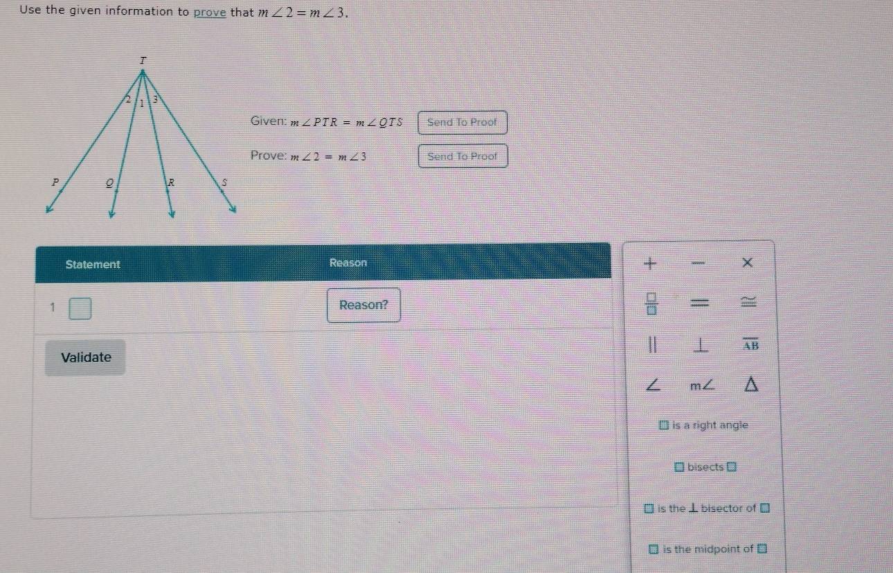 Use the given information to prove that m∠ 2=m∠ 3. 
Given: m∠ PTR=m∠ QTS Send To Proof
Prove: m∠ 2=m∠ 3 Send To Proof
Statement Reason
+
X
=
Reason? 2
overline AB
Validate
m
` is a right angle
bisects D
is the ⊥ bisector of □
is the midpoint of ⊥