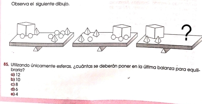 Observa el siguiente dibujo.
85. Utilizando únicamente esferas, ¿cuántas se deberán poner en la última balanza para equili-
brarla?
a) 12
b) 10
c) 8
d) 6
e) 4