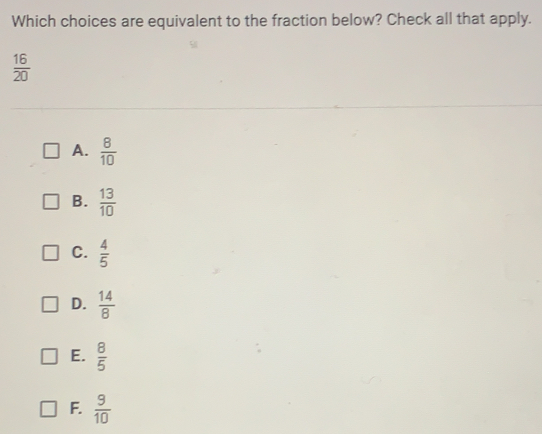 Which choices are equivalent to the fraction below? Check all that apply.
 16/20 
A.  8/10 
B.  13/10 
C.  4/5 
D.  14/8 
E.  8/5 
F.  9/10 