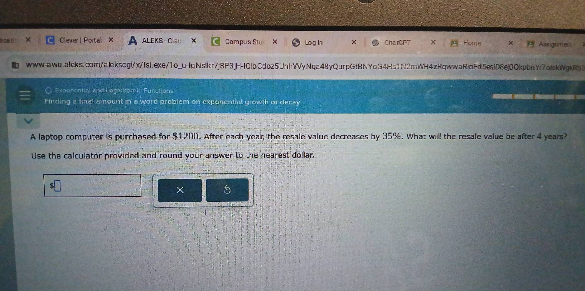 cat Clever| Portal X ALEKS - Clau x Campus Stu X Log In ChatGPT Home Assignment 
www-awu.aleks.com/alekscgi/x/Isl.exe/1o_u-IgNslkr7j8P3jH-IQibCdoz5UnIrYVyNqa48yQurpGtBNYoG4Hs1N2mWH4zRqwwaRibFd5eslD8ej0QkpbnYr7olekWgkRbB 
Exponential and Loganthmic Functions 
Finding a final amount in a word problem on exponential growth or decay 
A laptop computer is purchased for $1200. After each year, the resale value decreases by 35%. What will the resale value be after 4 years? 
Use the calculator provided and round your answer to the nearest dollar. 
×
