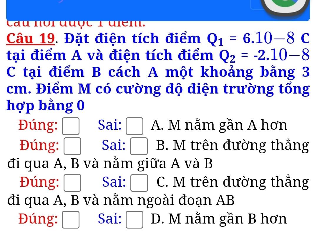 cau noi được 1 diểm.
Câu 19. Đặt điện tích điểm Q_1=6.10-8C
tại điểm A và điện tích điểm Q_2=-2.10-8
C tại điểm B cách A một khoảng bằng 3
cm. Điểm M có cường độ điện trường tổng
hợp bằng 0
Đúng: Sai: A. M nằm gần A hơn
Đúng: Sai: B. M trên đường thẳng
đi qua A, B và nằm giữa A và B
Đúng: □ Sai: □ C. M trên đường thẳng
đi qua A, B và nằm ngoài đoạn AB
Đúng: / x_ □ /□   Sai: :□ D. M nằm gần B hơn