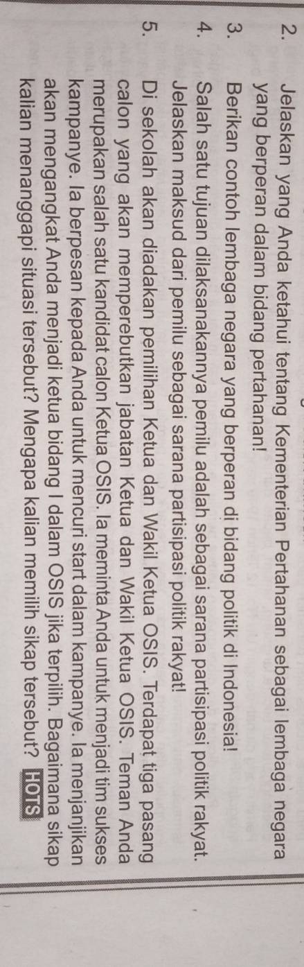 Jelaskan yang Anda ketahui tentang Kementerian Pertahanan sebagai lembaga negara 
yang berperan dalam bidang pertahanan! 
3. Berikan contoh lembaga negara yang berperan di bidang politik di Indonesia! 
4. Salah satu tujuan dilaksanakannya pemilu adalah sebagai sarana partisipasi politik rakyat. 
Jelaskan maksud dari pemilu sebagai sarana partisipasi politik rakyat! 
5. Di sekolah akan diadakan pemilihan Ketua dan Wakil Ketua OSIS. Terdapat tiga pasang 
calon yang akan memperebutkan jabatan Ketua dan Wakil Ketua OSIS. Teman Anda 
merupakan salah satu kandidat calon Ketua OSIS. Ia meminta Anda untuk menjadi tim sukses 
kampanye. Ia berpesan kepada Anda untuk mencuri start dalam kampanye. Ia menjanjikan 
akan mengangkat Anda menjadi ketua bidang I dalam OSIS jika terpilih. Bagaimana sikap 
kalian menanggapi situasi tersebut? Mengapa kalian memilih sikap tersebut? HOTS