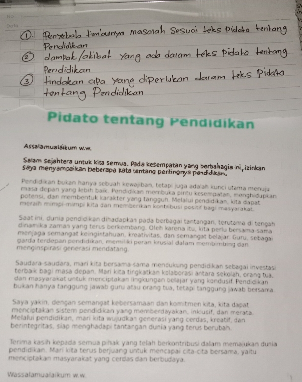 No
Date :
Pidato tentang Pendıdikan
Assalamualaïkum w.w.
Salam Sejähtera untuk kita semua. Pada kešempatan yang berbahagia ini izinkan
saya menyampaikan beberapa kata tentang penlingnya pendidikan.
Pendidikan bukan hanya sebuah kewajiban, tetapi juga adalah kunci utama menuju
masa depan yang lebiḥ baïk. Pendidikan membuka pintu kesempatan, menşhidupkan
potensi, dan membentuk karakter yang tängguh. Melalui pendidikan, kita dapat
meraih mimpi-mimpi kita dan memberikan kontribusi positif bagi masyarakat.
Saat ini, dunia pendidikan dihadapkan pada berbagai tantangan, terutama di tengah
dinamika zaman yang terus berkembang. Oleh karena itu, kita perlu bersama-sama
menjaga semangät keingintahuan, kreatívitas, dan semangät belajar. Guru, sebagai
garda terdepan pendidikan, memiliki peran krusial dalam membimbing dan
menginspirasi generäsi mendatàng.
Saudara-saudara, marí kita bersama-sama mendukung pendidikan sebagai investasi
terbaik bagi masa depan. Marí kita tingkatkan kolaborasi antara sekolah, orang tua,
dan masyarakät untuk menciptakan lingkungan belajar yang kondusif. Pendidikan
bukan hanya tanggung jawab guru atau orang tua, tetapi tanggung jawab bersama.
Saya yakin, dengan semangät kebersamaan dan komitmen kita, kita dapat
menciptakan sistem pendidikan yang memberdayakan, inklusif, dan merata.
Melalui pendidikan, mari kita wujudkan generasi yang cerdas, kreatif, dan
berintegritas, siap menghadapi tantangan dunia yang terus berubah.
Terima kasih kepada semua piñak yang telah berkontribusi dalam memajukan dunia
pendidikan. Marí kita terus berjuang untuk mencapai cita-cita bersama, yaitu
menciptakan masyarakat yang cerdas dan berbudaya.
Wassalamualaikum w.w