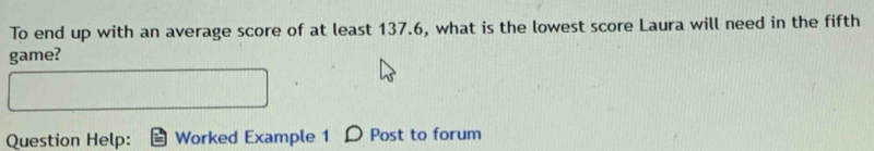 To end up with an average score of at least 137.6, what is the lowest score Laura will need in the fifth 
game? 
Question Help: Worked Example 1 Post to forum