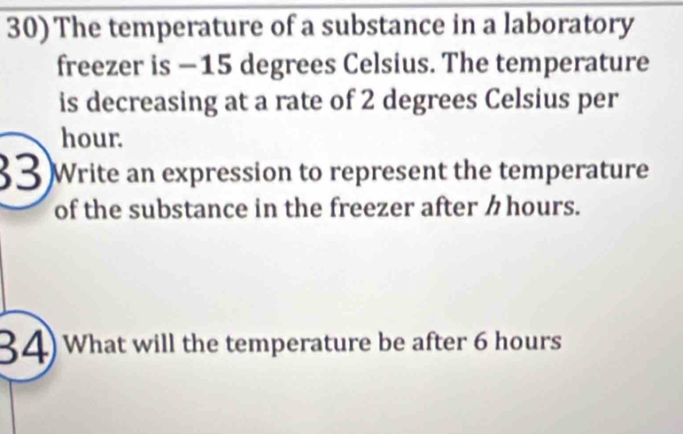 The temperature of a substance in a laboratory 
freezer is −15 degrees Celsius. The temperature 
is decreasing at a rate of 2 degrees Celsius per
hour. 
33 )Write an expression to represent the temperature 
of the substance in the freezer after ク hours. 
34) What will the temperature be after 6 hours