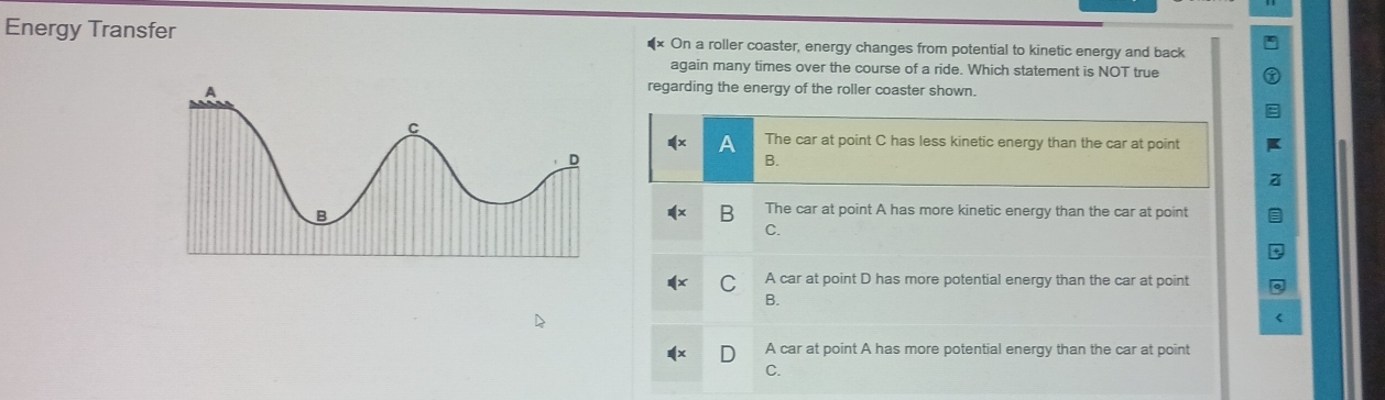 Energy Transfer On a roller coaster, energy changes from potential to kinetic energy and back
again many times over the course of a ride. Which statement is NOT true
regarding the energy of the roller coaster shown.
The car at point C has less kinetic energy than the car at point
B.
B The car at point A has more kinetic energy than the car at point
C.
A car at point D has more potential energy than the car at point
B.
A car at point A has more potential energy than the car at point
C.