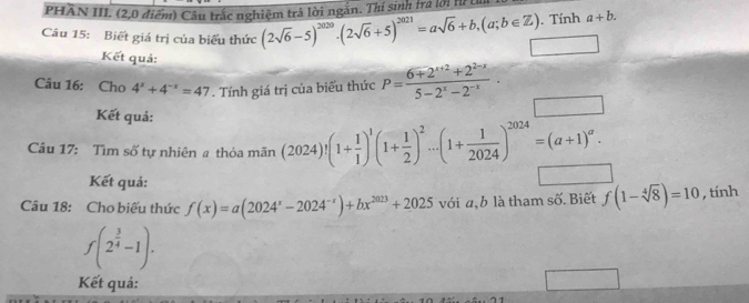 PHÂN III. (2,0 điểm) Câu trắc nghiệm trả lời ngắn. Thí sinh tra lới hế 
. Tính a+b. 
Câu 15: Biết giá trị của biểu thức (2sqrt(6)-5)^2020· (2sqrt(6)+5)^2021=asqrt(6)+b,(a;b∈ Z) (-3,4)
Kết quả: 
Câu 16: Cho 4^x+4^(-x)=47. Tính giá trị của biểu thức P= (6+2^(x+2)+2^(2-x))/5-2^x-2^(-x) . 
Kết quả: 
Câu 17: Tìm số tự nhiên a thỏa mãn (2024)!(1+ 1/1 )^1(1+ 1/2 )^2...(1+ 1/2024 )^2024=(a+1)^a. 
Kết quả: 
Câu 18: Cho biểu thức f(x)=a(2024^x-2024^(-x))+bx^(2023)+2025 với a, b là tham số. Biết f(1-sqrt[4](8))=10 , tính
f(2^(frac 3)4-1). 
Kết quả: