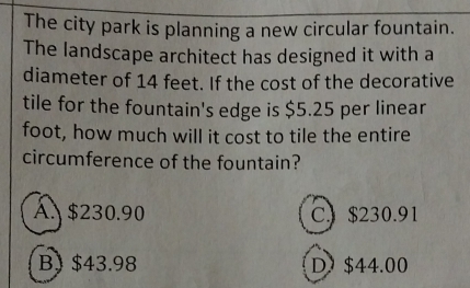 The city park is planning a new circular fountain.
The landscape architect has designed it with a
diameter of 14 feet. If the cost of the decorative
tile for the fountain's edge is $5.25 per linear
foot, how much will it cost to tile the entire
circumference of the fountain?
A. $230.90 C) $230.91
B) $43.98 D. $44.00