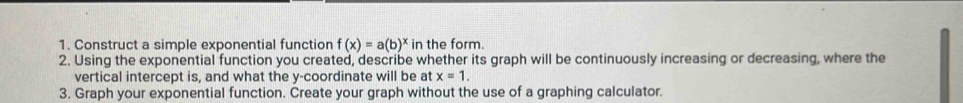 Construct a simple exponential function f(x)=a(b)^x in the form. 
2. Using the exponential function you created, describe whether its graph will be continuously increasing or decreasing, where the 
vertical intercept is, and what the y-coordinate will be at x=1. 
3. Graph your exponential function. Create your graph without the use of a graphing calculator.