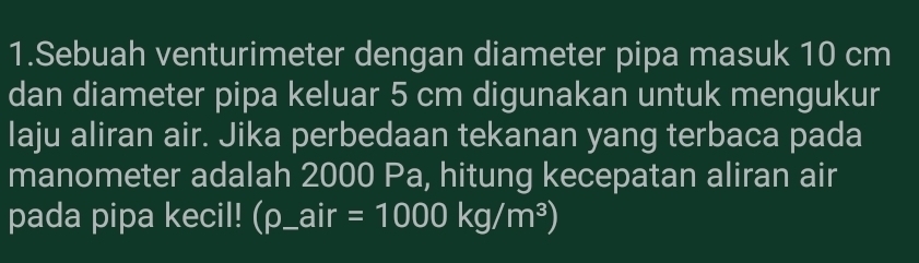 Sebuah venturimeter dengan diameter pipa masuk 10 cm
dan diameter pipa keluar 5 cm digunakan untuk mengukur 
laju aliran air. Jika perbedaan tekanan yang terbaca pada 
manometer adalah 2000 Pa, hitung kecepatan aliran air 
pada pipa kecil! (rho _ air=1000kg/m^3)