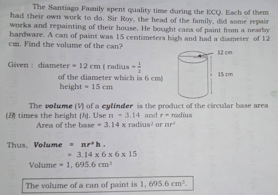 The Santiago Family spent quality time during the ECQ. Each of them 
had their own work to do. Sir Roy, the head of the family, did some repair 
works and repainting of their house. He bought cans of paint from a nearby 
hardware. A can of paint was 15 centimeters high and had a diameter of 12
cm. Find the volume of the can? 
Given : diameter =12cm ( radius = 1/2 
of the diameter which is 6 cm)
height=15cm
The volume (V) of a cylinder is the product of the circular base area 
(B) times the height (h). Use π =3.14 and r= radius 
Area of the base =3.14* radius^2 or π r^2
Thus, Volume =π r^2h.
=3.14* 6* 6* 15
Volume =1,695.6cm^3
The volume of a can of paint is 1,695.6cm^3.