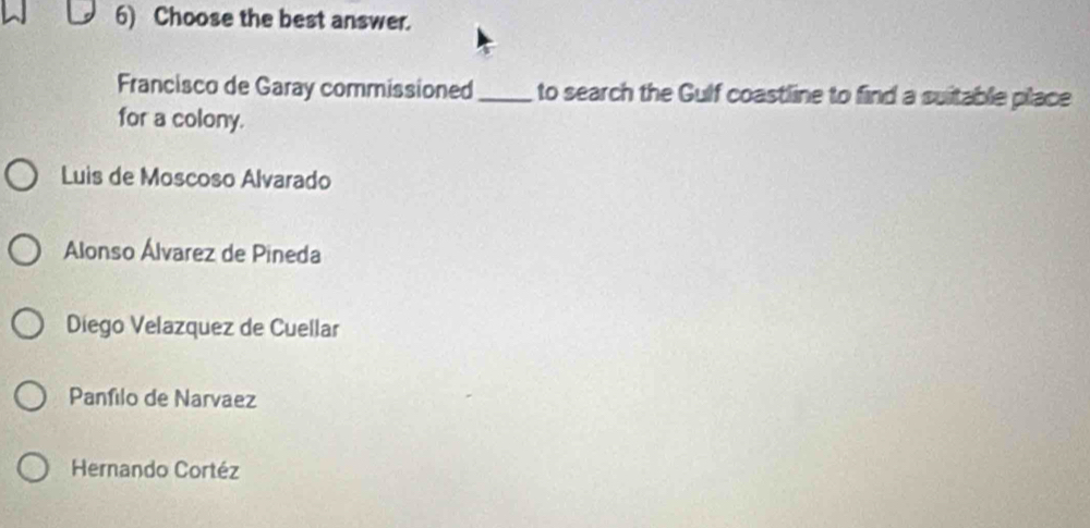 Choose the best answer.
Francisco de Garay commissioned_ to search the Gulf coastline to find a suitable place
for a colony.
Luis de Moscoso Alvarado
Alonso Álvarez de Pineda
Diego Velazquez de Cuellar
Panfilo de Narvaez
Hernando Cortéz