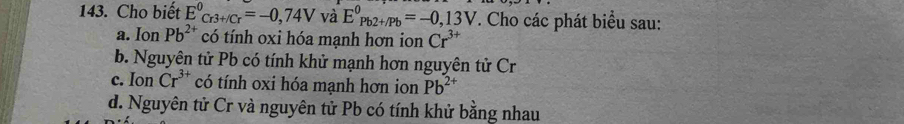 Cho biết E^0_Cr3+/Cr=-0,74V và E^0_(Pb2+/Pb)^0=-0,13V *. Cho các phát biểu sau:
a. Ion Pb^(2+) có tính oxi hóa mạnh hơn ion Cr^(3+)
b. Nguyên tử Pb có tính khử mạnh hơn nguyên tử Cr
c. Ion Cr^(3+) có tính oxi hóa mạnh hơn ion Pb^(2+)
d. Nguyên tử Cr và nguyên tử Pb có tính khử bằng nhau