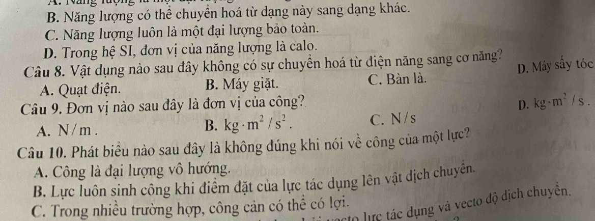 Nang ruộ
B. Năng lượng có thể chuyển hoá từ dạng này sang dạng khác.
C. Năng lượng luôn là một đại lượng bảo toàn.
D. Trong hệ SI, đơn vị của năng lượng là calo.
Câu 8. Vật dụng nào sau đây không có sự chuyển hoá từ điện năng sang cơ năng?
A. Quạt điện. B. Máy giặt. C. Bàn là. D. Máy sây tóc
Câu 9. Đơn vị nào sau đây là đơn vị của công? D. kg· m^2/s.
B. kg· m^2/s^2.
A. N / m. C. N/s
Câu 10. Phát biểu nào sau đây là không đúng khi nói về công của một lực?
A. Công là đại lượng vô hướng.
B. Lực luôn sinh công khi điểm đặt của lực tác dụng lên vật dịch chuyên.
l0 lực tác dụng và vecto độ dịch chuyển.
C. Trong nhiều trường hợp, công cản có thể có lợi.