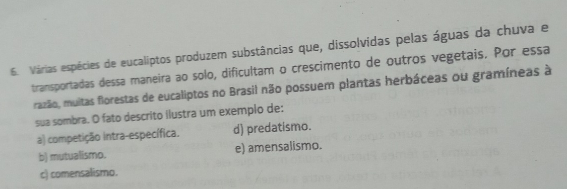 Várias espécies de eucaliptos produzem substâncias que, dissolvidas pelas águas da chuva e
transportadas dessa maneira ao solo, dificultam o crescimento de outros vegetais. Por essa
razão, muitas florestas de eucaliptos no Brasil não possuem plantas herbáceas ou gramíneas à
sua sombra. O fato descrito ilustra um exemplo de:
a) competição intra-específica. d) predatismo.
b) mutualismo. e) amensalismo.
c) comensalismo.