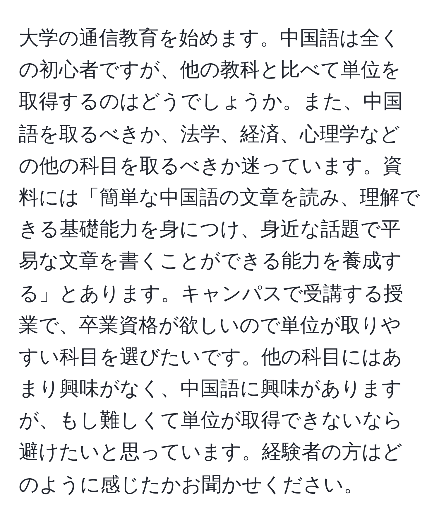 大学の通信教育を始めます。中国語は全くの初心者ですが、他の教科と比べて単位を取得するのはどうでしょうか。また、中国語を取るべきか、法学、経済、心理学などの他の科目を取るべきか迷っています。資料には「簡単な中国語の文章を読み、理解できる基礎能力を身につけ、身近な話題で平易な文章を書くことができる能力を養成する」とあります。キャンパスで受講する授業で、卒業資格が欲しいので単位が取りやすい科目を選びたいです。他の科目にはあまり興味がなく、中国語に興味がありますが、もし難しくて単位が取得できないなら避けたいと思っています。経験者の方はどのように感じたかお聞かせください。