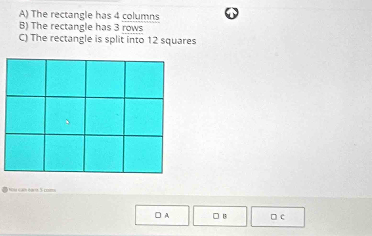 The rectangle has 4 columns 
B) The rectangle has 3 rows 
C) The rectangle is split into 12 squares 
You can earn 5 cons 
B 
A □ c