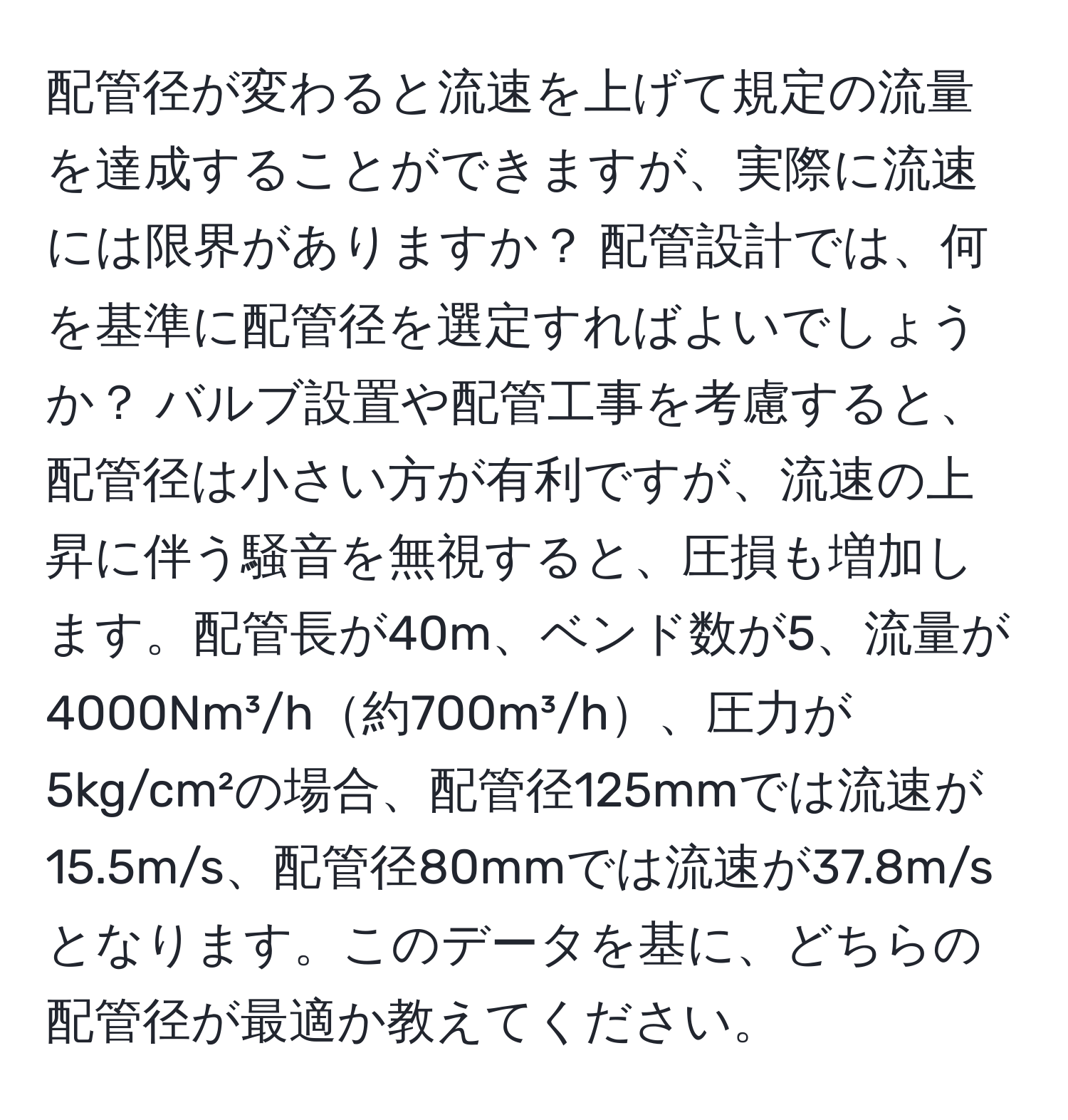 配管径が変わると流速を上げて規定の流量を達成することができますが、実際に流速には限界がありますか？ 配管設計では、何を基準に配管径を選定すればよいでしょうか？ バルブ設置や配管工事を考慮すると、配管径は小さい方が有利ですが、流速の上昇に伴う騒音を無視すると、圧損も増加します。配管長が40m、ベンド数が5、流量が4000Nm³/h約700m³/h、圧力が5kg/cm²の場合、配管径125mmでは流速が15.5m/s、配管径80mmでは流速が37.8m/sとなります。このデータを基に、どちらの配管径が最適か教えてください。