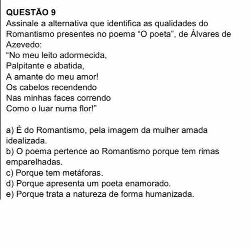 Assinale a alternativa que identifica as qualidades do
Romantismo presentes no poema “O poeta”, de Álvares de
Azevedo:
“No meu leito adormecida,
Palpitante e abatida,
A amante do meu amor!
Os cabelos recendendo
Nas minhas faces correndo
Como o luar numa flor!"
a) É do Romantismo, pela imagem da mulher amada
idealizada.
b) O poema pertence ao Romantismo porque tem rimas
emparelhadas.
c) Porque tem metáforas.
d) Porque apresenta um poeta enamorado.
e) Porque trata a natureza de forma humanizada.