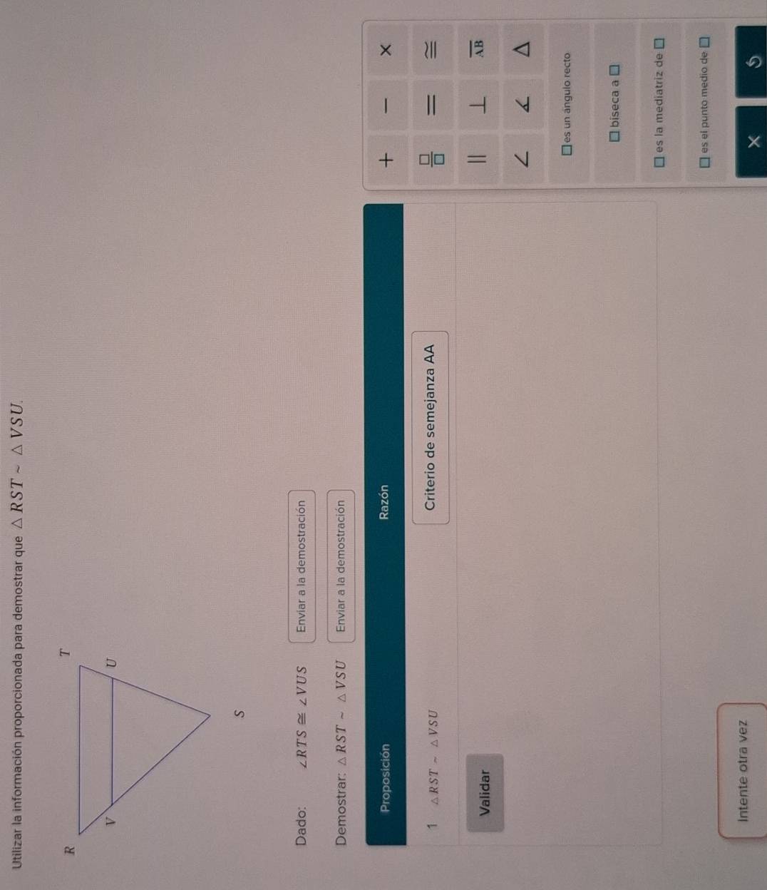 Utilizar la información proporcionada para demostrar que △ RSTsim △ VSU. 
Dado: ∠ RTS≌ ∠ VUS Enviar a la demostración
Demostrar: △ RSTsim △ VSU Enviar a la demostración
+
Proposición Razón ×
1 
1 △ RSTsim △ VSU
Criterio de semejanza AA = ≌
Validar
⊥ overline AB
es un ángulo recto
biseca a
es la mediatriz de
es el punto medio de
Intente otra vez
I