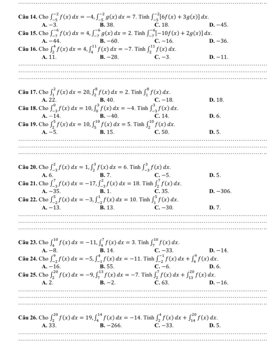 Cho ∈t _(-5)^(-2)f(x)dx=-4,∈t _(-5)^(-2)g(x)dx=7 Tính ∈t _(-5)^(-2)[6f(x)+3g(x)]dx.
A. −3. B. 38. C. 18. D. -45.
Câu 15. Cho ∈t _(-7)^(-6)f(x)dx=4,∈t _(-7)^(-6)g(x)dx=2. Tính ∈t _(-7)^(-6)[-10f(x)+2g(x)]dx.
A. −44. B. −60. C. −16. D. −36.
Câu 16. Cho ∈t _2^4f(x)dx=4,∈t _4^(11)f(x)dx=-7. Tính ∈t _2^(11)f(x)dx.
A. 11. B. -28. C. −3. D. −11.
Câu 17. Cho ∈t _1^2f(x)dx=20,∈t _2^8f(x)dx=2. Tính ∈t _1^8f(x)dx.
A. 22. B. 40. C. −18. D. 18.
Câu 18. Cho ∈t _(-3)^0f(x)dx=10,∈t _0^3f(x)dx=-4. Tính ∈t _(-3)^3f(x)dx.
A. −14. B. -40. C. 14. D. 6.
Câu 19. Cho ∈t _2^5f(x)dx=10,∈t _5^(10)f(x)dx=5. Tính ∈t _2^(10)f(x)dx.
A. −5. B. 15. C. 50. D. 5.
Câu 20. Cho ∈t _(-3)^2f(x)dx=1,∈t _2^3f(x)dx=6. Tính ∈t _(-3)^3f(x)dx.
A. 6. B. 7. C. −5. D. 5.
Câu 21. Cho ∈t _(-3)^7f(x)dx=-17,∈t _(-3)^2f(x)dx=18 3. Tính ∈t _2^7f(x)dx.
A. −35. B. 1. C. 35. D. -306.
Câu 22. Cho ∈t _(-2)^5f(x)dx=-3,∈t _(-2)^1f(x)dx=10. Tính ∈t _1^5f(x)dx.
A. −13. B. 13. C. −30. D. 7.
Câu 23. Cho ∈t _4^(10)f(x)dx=-11,∈t _4^7f(x)dx=3. Tính ∈t _7^(10)f(x)dx.
A. -8. B. 14. C. −33. D. −14.
Câu 24. Cho ∈t _(-2)^9f(x)dx=-5,∈t _(-1)^4f(x)dx=-11. Tính ∈t _(-2)^(-1)f(x)dx+∈t _4^9f(x)dx.
A. −16. B. 55. C. −6. D. 6.
Câu 25. Cho ∈t _2^(20)f(x)dx=-9,∈t _7^(13)f(x)dx=-7.. Tính ∈t _2^7f(x)dx+∈t _(13)^(20)f(x)dx.
A. 2. B. −2. C. 63. D. −16.
Câu 26. Cho ∈t _2^(20)f(x)dx=19,∈t _4^(14)f(x)dx=-14. Tính ∈t _2^4f(x)dx+∈t _(14)^(20)f(x)dx.
A. 33. B. -266. C. −33. D. 5.