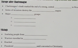 Europe after Charlemagne 
Charlemagne's death marked the end of a strong, central _in Wes 
Series of invasions destroy the _ empäre 
Major _. groups; 
_。 
_。 
_。 
Vikings 
Seafaring people from_ 
Warriors travelled in 
_ 
Reached 
_ 
Plundered_ until converted to Christianity