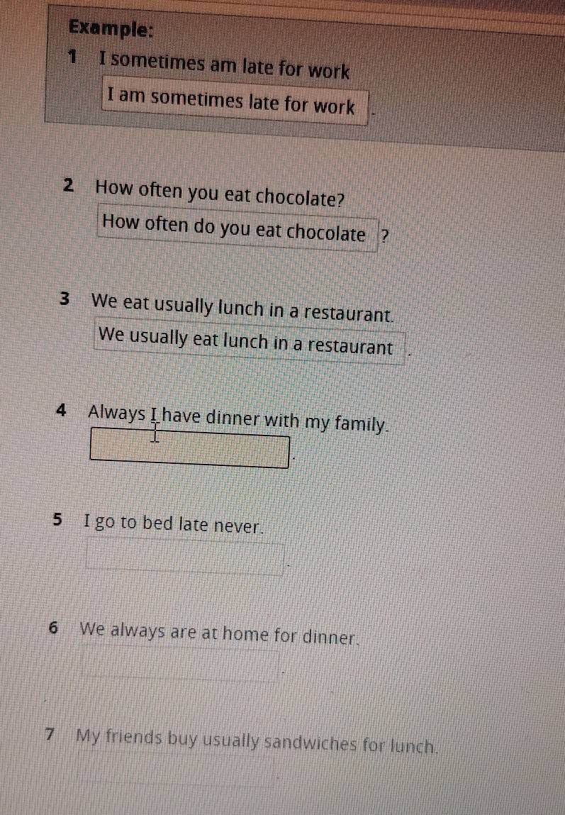 Example: 
1 I sometimes am late for work 
I am sometimes late for work 
2 How often you eat chocolate? 
How often do you eat chocolate ? 
3 We eat usually lunch in a restaurant. 
We usually eat lunch in a restaurant . 
4 Always I have dinner with my family. 
5 I go to bed late never. 
6 We always are at home for dinner. 
7 My friends buy usually sandwiches for lunch.