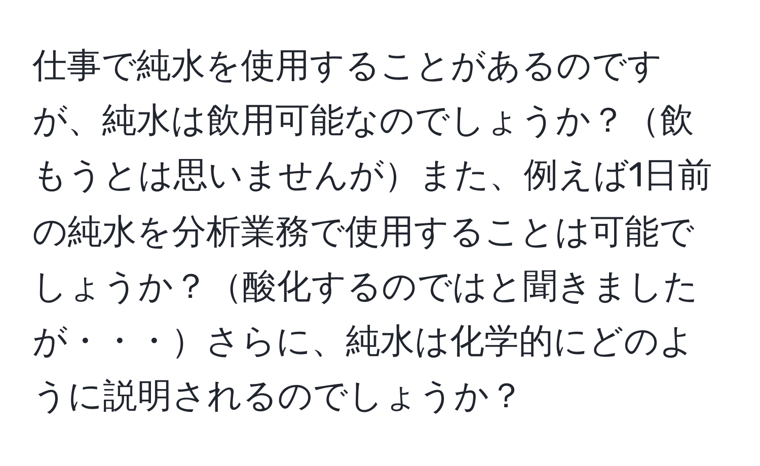 仕事で純水を使用することがあるのですが、純水は飲用可能なのでしょうか？飲もうとは思いませんがまた、例えば1日前の純水を分析業務で使用することは可能でしょうか？酸化するのではと聞きましたが・・・さらに、純水は化学的にどのように説明されるのでしょうか？