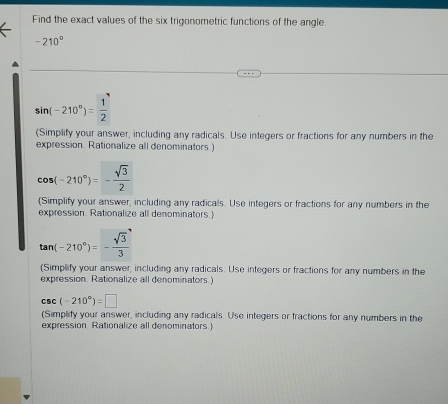 Find the exact values of the six trigonometric functions of the angle.
-210°
sin (-210°)= 1/2 
(Simplify your answer, including any radicals. Use integers or fractions for any numbers in the 
expression. Rationalize all denominators.)
cos (-210°)=- sqrt(3)/2 
(Simplify your answer, including any radicals. Use integers or fractions for any numbers in the 
expression. Rationalize all denominators.)
tan (-210°)=- sqrt(3)/3 
(Simplify your answer, including any radicals. Use integers or fractions for any numbers in the 
expression. Rationalize all denominators.)
csc (-210°)=□
(Simplify your answer, including any radicals. Use integers or fractions for any numbers in the 
expression. Rationalize all denominators.)