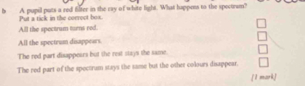 A pupil puts a red filter in the ray of white light. What happens to the spectrum?
Put a tick in the correct box.
All the spectrum turns red.
All the spectrum disappears.
The red part disappears but the rest stays the same
The red part of the spectrum stays the same but the other colours disappear.
[1 mark]