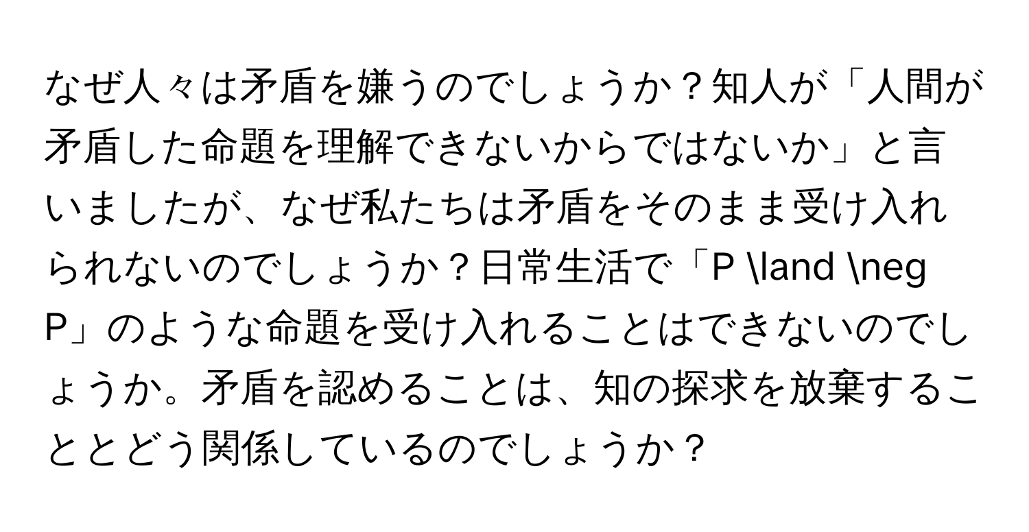 なぜ人々は矛盾を嫌うのでしょうか？知人が「人間が矛盾した命題を理解できないからではないか」と言いましたが、なぜ私たちは矛盾をそのまま受け入れられないのでしょうか？日常生活で「P land neg P」のような命題を受け入れることはできないのでしょうか。矛盾を認めることは、知の探求を放棄することとどう関係しているのでしょうか？