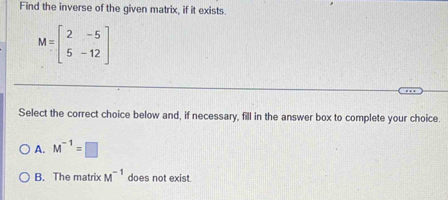 Find the inverse of the given matrix, if it exists.
M=beginbmatrix 2&-5 5&-12endbmatrix
Select the correct choice below and, if necessary, fill in the answer box to complete your choice.
A. M^(-1)=□
B. The matrix M^(-1) does not exist.