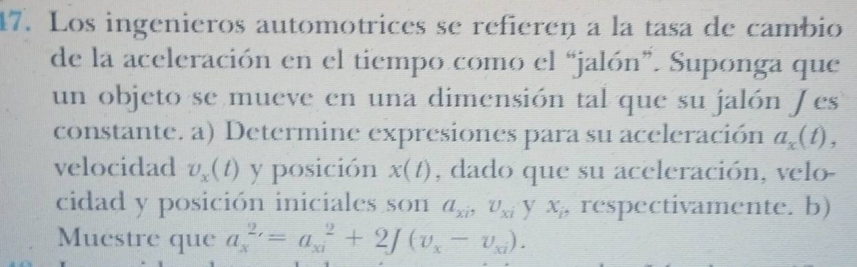 Los ingenieros automotrices se refieren a la tasa de cambio 
de la aceleración en el tiempo como el “jalón”. Suponga que 
un objeto se mueve en una dimensión tal que su jalón J es 
constante. a) Determine expresiones para su aceleración a_x(t), 
velocidad v_x(t) y posición x(t) , dado que su aceleración, velo- 
cidad y posición iniciales son a_xi, U_xi V x_1 , respectivamente. b) 
Muestre que a_x^((2,)=a_(xi)^2+2∈t (v_x)-v_xi).