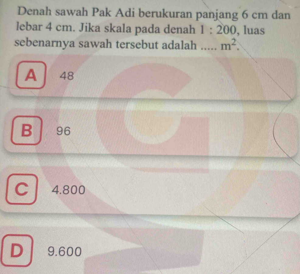 Denah sawah Pak Adi berukuran panjang 6 cm dan
lebar 4 cm. Jika skala pada denah 1:200 , luas
sebenarnya sawah tersebut adalah _ m^2.
A 48
B 96
4.800
D 9.600