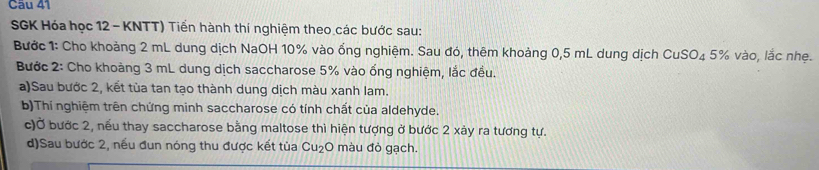 SGK Hóa học 12 - KNTT) Tiến hành thí nghiệm theo các bước sau: 
Bước 1: Cho khoảng 2 mL dung dịch NaOH 10% vào ổng nghiệm. Sau đó, thêm khoảng 0,5 mL dung dịch CuSO₄ 5% vào, lắc nhẹ. 
Bước 2: Cho khoàng 3 mL dung dịch saccharose 5% vào ống nghiệm, lắc đều. 
a)Sau bước 2, kết tùa tan tạo thành dung dịch màu xanh lam. 
b)Thí nghiệm trên chứng minh saccharose có tính chất của aldehyde. 
c)Ở bước 2, nếu thay saccharose bằng maltose thì hiện tượng ở bước 2 xảy ra tương tự. 
d)Sau bước 2, nếu đun nóng thu được kết tùa Cu_2 O màu đỏ gạch.