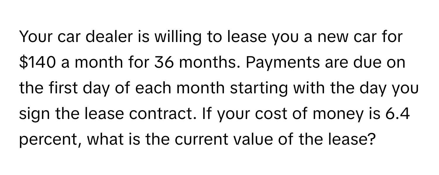 Your car dealer is willing to lease you a new car for $140 a month for 36 months. Payments are due on the first day of each month starting with the day you sign the lease contract. If your cost of money is 6.4 percent, what is the current value of the lease?