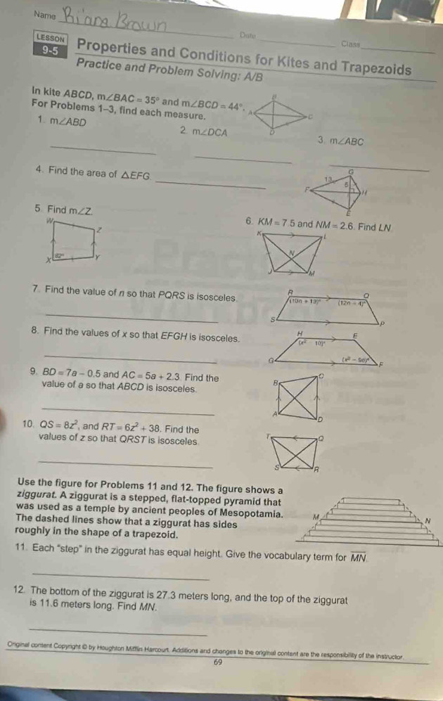 Name
Date Class
9-5
LESSON Properties and Conditions for Kites and Trapezoids
Practice and Problem Solving: A/B
In kite ABCD, m∠ BAC=35° and m∠ BCD=44°.
For Problems 1-3, find each measure.
1. m∠ ABD
C
_
2. m∠ DCA 3. m∠ ABC
_
_
G
4. Find the area △ EFG _H
13
F 5
É
5 Find m∠ Z 6. KM=7.5 and NM=2.6 Find LN
7. Find the value of n so that PQRS is isosceles
_
8. Find the values of x so that EFGH is isosceles.
_
9. BD=7a-0.5 and AC=5a+2.3 Find the 
value of a so that ABCD is isosceles.
_
10 QS=8z^2 , and RT=6z^2+38. Find the 
values of z so that QRST is isosceles
_
Use the figure for Problems 11 and 12. The figure shows a
ziggurat. A ziggurat is a stepped, flat-topped pyramid that
was used as a temple by ancient peoples of Mesopotamia.
The dashed lines show that a ziggurat has sides
roughly in the shape of a trapezoid.
11. Each “step” in the ziggurat has equal height. Give the vocabulary term for overline MN
_
12. The bottom of the ziggurat is 27.3 meters long, and the top of the ziggurat
is 11.6 meters long. Find MN.
_
Original content Copyright © by Houghton Mifflin Harcourt. Additions and changes to the original contant are the responsibility of the instructor.
69