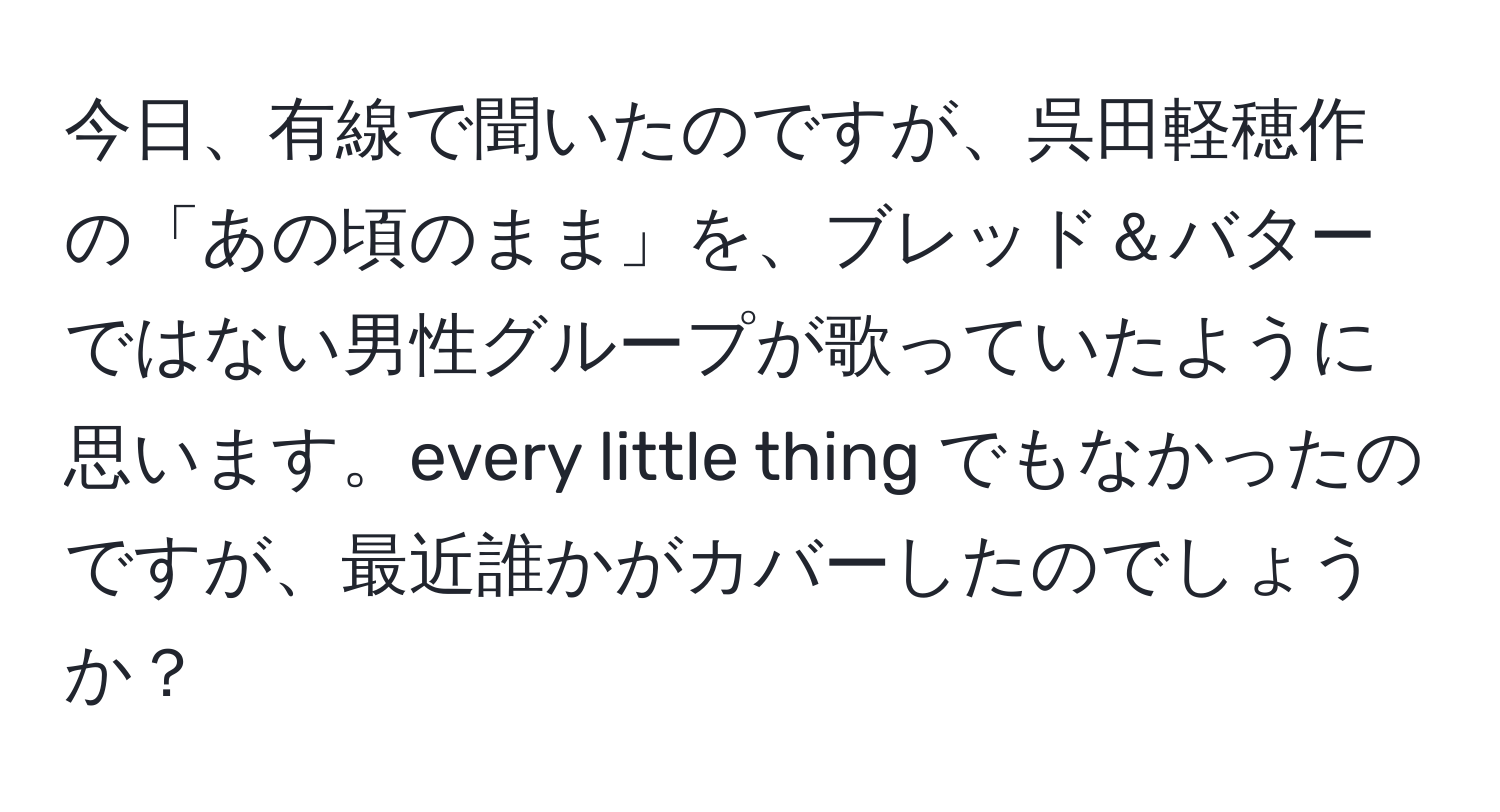 今日、有線で聞いたのですが、呉田軽穂作の「あの頃のまま」を、ブレッド＆バターではない男性グループが歌っていたように思います。every little thing でもなかったのですが、最近誰かがカバーしたのでしょうか？